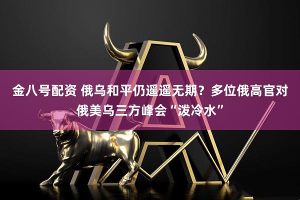 金八号配资 俄乌和平仍遥遥无期?多位俄高官对俄美乌三方峰会“泼冷水”