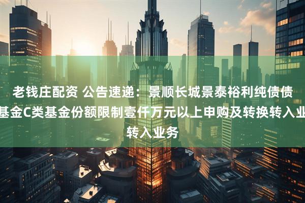 老钱庄配资 公告速递：景顺长城景泰裕利纯债债券基金C类基金份额限制壹仟万元以上申购及转换转入业务