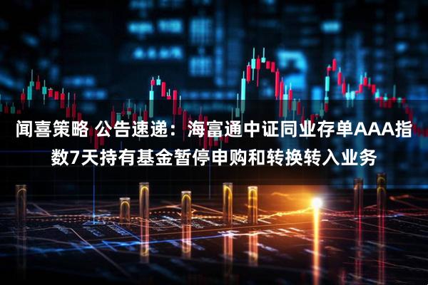 闻喜策略 公告速递:海富通中证同业存单AAA指数7天持有基金暂停申购和转换转入业务