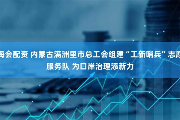 海会配资 内蒙古满洲里市总工会组建“工新哨兵”志愿服务队 为口岸治理添新力