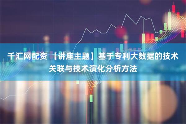 千汇网配资 【讲座主题】基于专利大数据的技术关联与技术演化分析方法