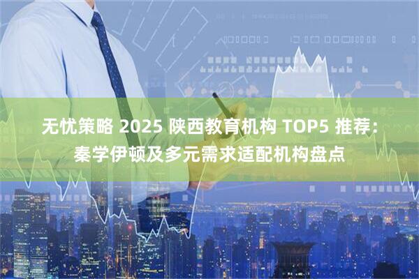无忧策略 2025 陕西教育机构 TOP5 推荐:秦学伊顿及多元需求适配机构盘点
