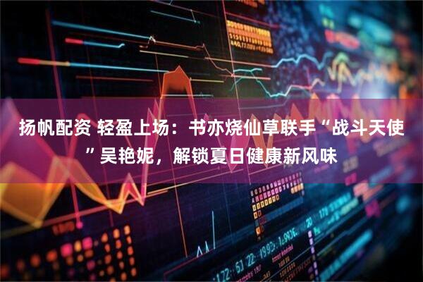 扬帆配资 轻盈上场:书亦烧仙草联手“战斗天使”吴艳妮,解锁夏日健康新风味