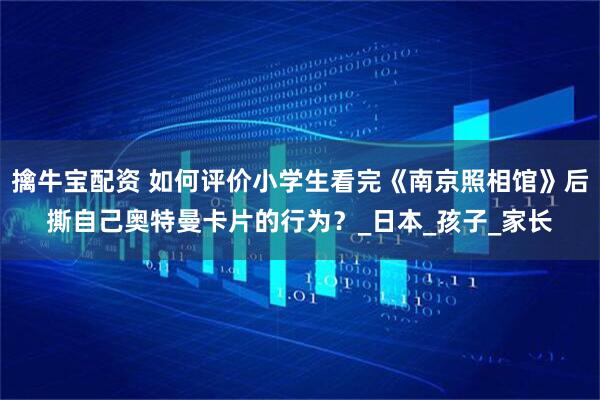 擒牛宝配资 如何评价小学生看完《南京照相馆》后撕自己奥特曼卡片的行为?_日本_孩子_家长