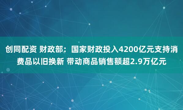 创同配资 财政部：国家财政投入4200亿元支持消费品以旧换新 带动商品销售额超2.9万亿元