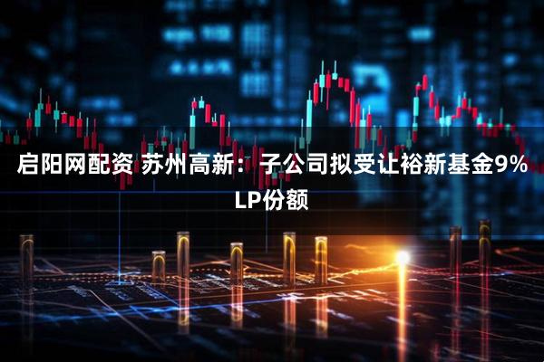 启阳网配资 苏州高新：子公司拟受让裕新基金9%LP份额