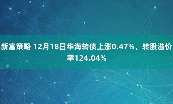 新富策略 12月18日华海转债上涨0.47%,转股溢价率124.04%