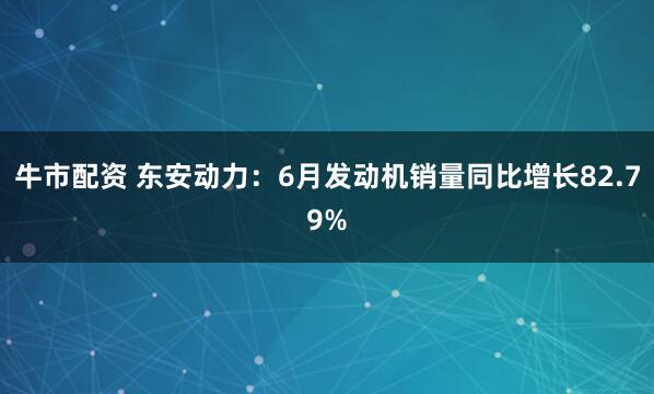牛市配资 东安动力：6月发动机销量同比增长82.79%