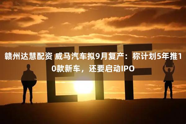 赣州达慧配资 威马汽车拟9月复产：称计划5年推10款新车，还要启动IPO